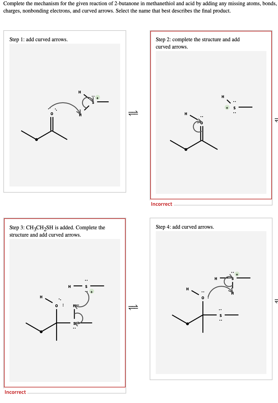 Complete the mechanism for the given reaction of 2-butanone in methanethiol and acid by adding any missing atoms, bonds,
charges, nonbonding electrons, and curved arrows. Select the name that best describes the final product.
Step 1: add curved arrows.
Step 2: complete the structure and add
curved arrows.
Incorrect
Step 3: CH3CH,SH is added. Complete the
Step 4: add curved arrows.
structure and add curved arrows.
Incorrect
