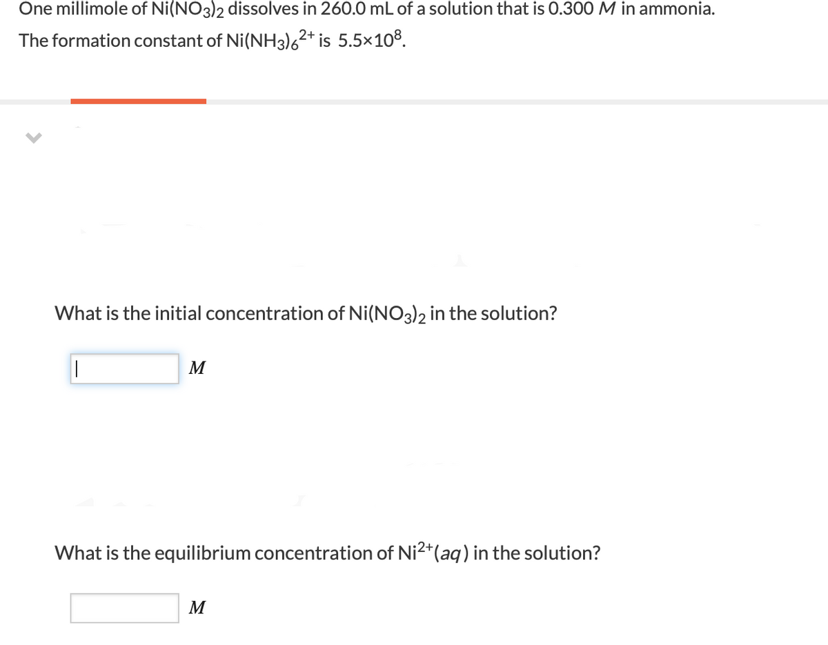 One millimole of Ni(NO3)2 dissolves in 260.0 mL of a solution that is 0.300 M in ammonia.
The formation constant of Ni(NH3)6²* is 5.5×108.
What is the initial concentration of Ni(NO3)2 in the solution?
What is the equilibrium concentration of Ni2+(aq) in the solution?
M
