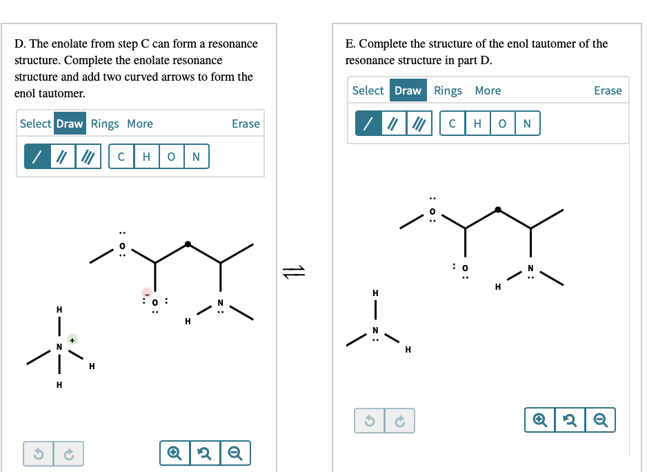 D. The enolate from step C can form a resonance
E. Complete the structure of the enol tautomer of the
resonance structure in part D.
structure. Complete the enolate resonance
structure and add two curved arrows to form the
enol tautomer.
Select Draw Rings More
Erase
Select Draw Rings More
Erase
C
H
0|N
|7 | |C
H
H
:0 :
H
H
H
z :
o :
: o:
:o:
