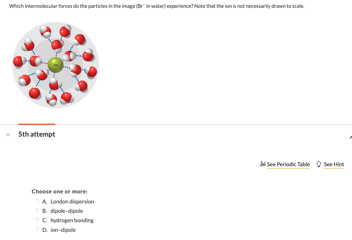 Which intermolecular forces do the particles in the image (Br in water) experience? Note that the ion is not necessarily drawn to scale.
5th attempt
l See Periodic Table O See Hint
Choose one or more:
A. London dispersion
O B. dipole-dipole
O C. hydrogen bonding
O D. ion-dipole
