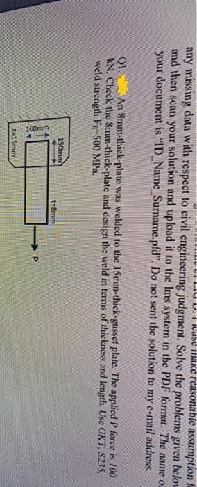 100mm
mu UI LII D. I Rase maKe reasonable assumption f
any missing data with respect to civil engincering judgment. Solve the problems given belov
and then scan your solution and upload it to the Ims system in the PDF format. The name o-
your document is "ID_Name_Surname.pfd". Do not sent the solution to my e-mail address.
QI. An 8mm-thick-plate was welded to the 15mm-thick-gusset plate. The applied P force is 100
kN. Check the 8mm-thick-plate and design the weld in terms of thickness and length. Use GKT, S235,
weld strength Fy-500 MPa.
150mm
t=8mm
t-15mm
