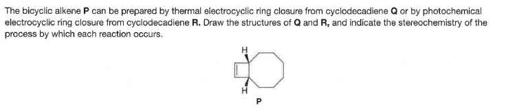 The bicyclic alkene P can be prepared by thermal electrocyclic ring closure from cyclodecadiene Q or by photochemical
electrocyclic ring closure from cyclodecadiene R. Draw the structures of Q and R, and indicate the stereochemistry of the
process by which each reaction occurs.
