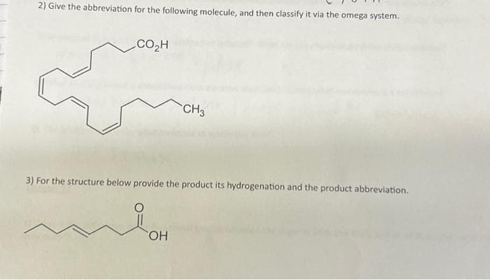 2) Give the abbreviation for the following molecule, and then classify it via the omega system.
CO₂H
CH3
3) For the structure below provide the product its hydrogenation and the product abbreviation.
i
OH