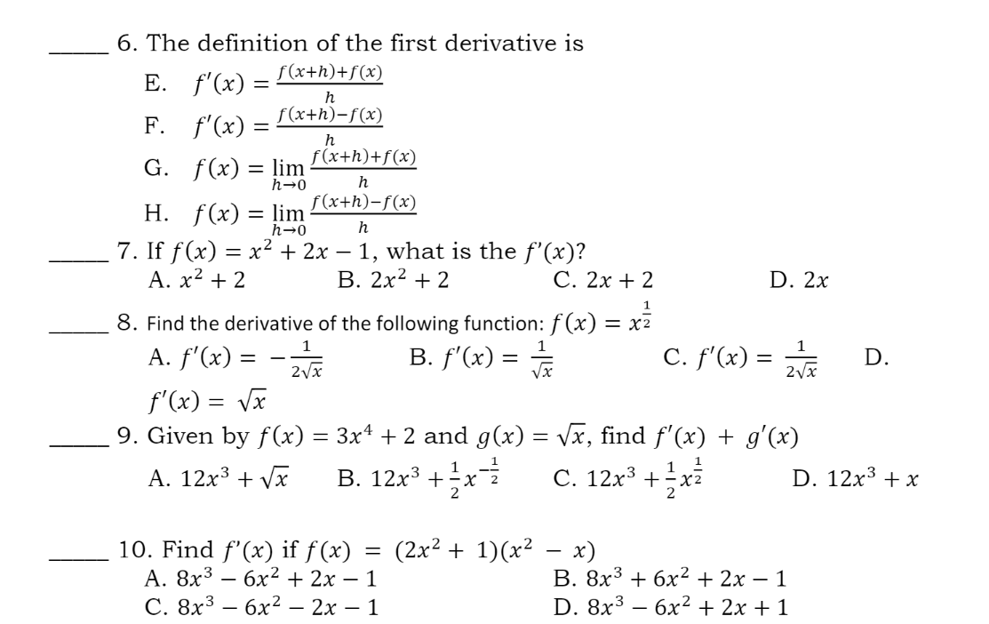 6. The definition of the first derivative is
f(x+h)+f(x)
E. f'(x) =
F. f'(x) =
h
f(x+h)-f(x)
h
f (x+h)+f(x)
G. f(x) = lim
h→0
f(x+h)-f(x)
h
H. f(x) = lim
7. If f(x) = x² + 2x – 1, what is the f'(x)?
A. x² + 2
h→0
h
-
В. 2х2 + 2
С. 2х + 2
D. 2x
1
8. Find the derivative of the following function: f (x) = x7
1
A. f'(x) =
B. f'(x) = J
C. f'(x) =
D.
2Vx
f'(x) = Vx
9. Given by f(x) = 3x4 + 2 and g(x) = Vx, find f'(x) + g'(x)
A. 12x3 + Vx
B. 12x³ +x
1
С. 12х3 + - х?
C. 12x³
D. 12x3 + x
2
(2x2 + 1)(x2 — х)
10. Find f'(x) if f(x)
А. 8х3 — бх?+ 2х — 1
С. 8х3 — бх2 — 2х — 1
В. 8х3 + 6х2+ 2х — 1
D. 8x3 - бx2+ 2х + 1
