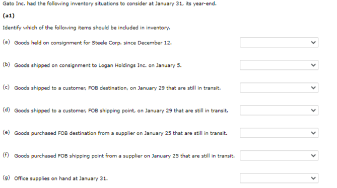 Gato Inc. had the following inventory situations to consider at January 31, its year-end.
(a1)
Identify which of the following items should be included in inventory.
(a) Goods held on consignment for Steele Corp. since December 12.
(b) Goods shipped on consignment to Logan Holdings Inc. on January 5.
(c) Goods shipped to a customer, FOB destination, on January 29 that are still in transit.
(d) Goods shipped to a customer, FOB shipping point, on January 29 that are still in transit.
(e) Goods purchased FOB destination from a supplier on January 25 that are still in transit.
(f) Goods purchased FOB shipping point from a supplier on January 25 that are still in transit.
(9) Office supplies on hand at January 31.
>
>
>
>
