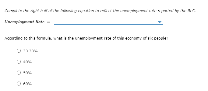 Complete the right half of the following equation to reflect the unemployment rate reported by the BLS.
Unemployment Rate =
According to this formula, what is the unemployment rate of this economy of six people?
O 33.33%
40%
50%
60%
