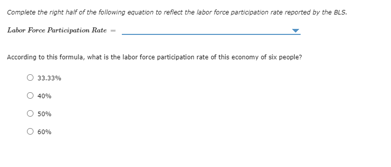 Complete the right half of the following equation to reflect the labor force participation rate reported by the BLS.
Labor Force Participation Rate
According to this formula, what is the labor force participation rate of this economy of six people?
33.33%
40%
50%
60%
