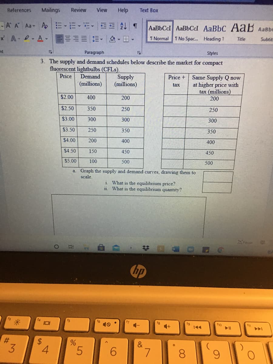 References
Mailings
Review
View
Help
Text Box
A A Aa A
AaBbCcI AaBbCcI AaBbC A aB AaBbe
x A .A-
三。
田。
T Normal 1 No Spac. Heading 1
Title
Subtit
nt
Paragraph
Styles
3. The supply and demand schedules below describe the market for compact
fluorescent lightbulbs (CFLS).
Price
Demand
Supply
(millions)
Same Supply Q now
at higher price with
tax (millions)
200
Price +
(millions)
tax
$2.00
400
200
$2.50
350
250
250
$3.00
300
300
300
$3.50
250
350
350
$4.00
200
400
400
$4.50
150
450
450
$5.00
100
500
500
a. Graph the supply and demand curves, drawing them to
scale,
i What is the equilibrium price?
ii. What is the equilibrium quantity?
DFocur
hp
14
10
f7
fe
fo
144
%$4
&
3.
4
5.
6.
L.
8.
6.
2:
近
%24
%23
