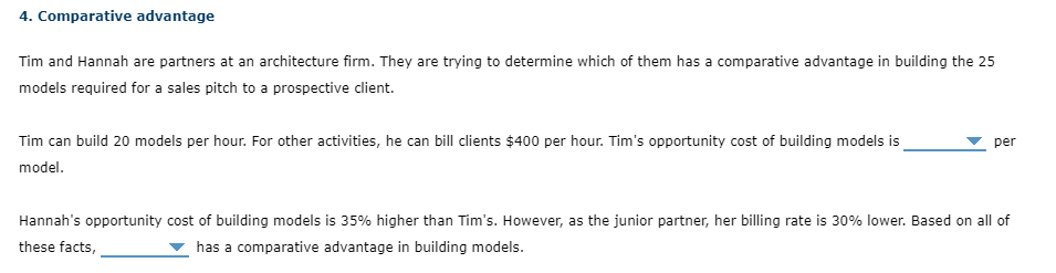 4. Comparative advantage
Tim and Hannah are partners at an architecture firm. They are trying to determine which of them has a comparative advantage in building the 25
models required for a sales pitch to a prospective client.
Tim can build 20 models per hour. For other activities, he can bill clients $400 per hour. Tim's opportunity cost of building models is
per
model.
Hannah's opportunity cost of building models is 35% higher than Tim's. However, as the junior partner, her billing rate is 30% lower. Based on all of
these facts,
has a comparative advantage in building models.
