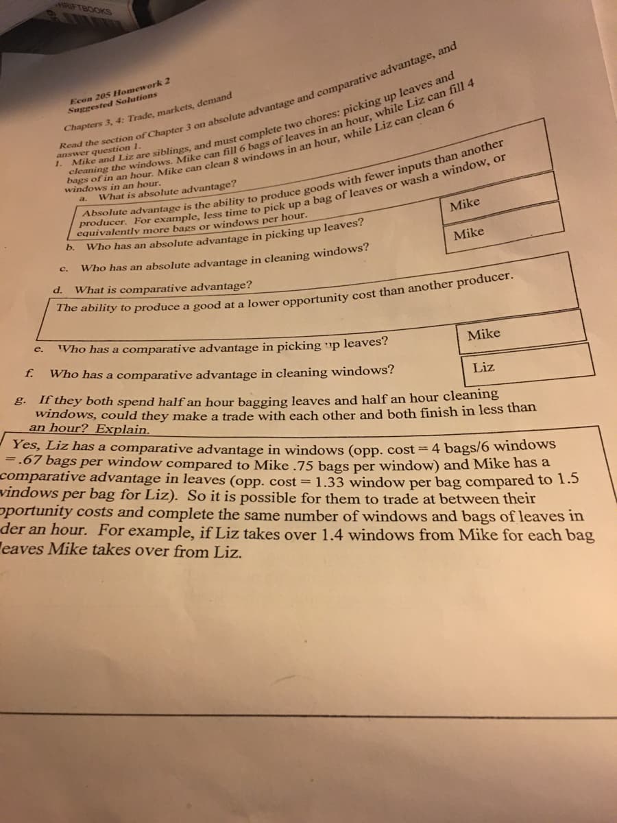 HRIFTBOOKS
610
Econ 205 Homework 2
Suggested Solutions
Chapters 3, 4: Trade, markets, demand
answer question 1.
windows in an hour.
What is absolute advantage?
equivalently more bags or windows per hour.
Mike
b.
Who has an absolute advantage in picking up leaves?
Mike
c.
Who has an absolute advantage in cleaning windows?
d.
What is comparative advantage?
Who has a comparative advantage in picking ▪p leaves?
е.
Mike
f.
Who has a comparative advantage in cleaning windows?
Liz
g. If they both spend half an hour bagging leaves and half an hour cleaning
windows, could they make a trade with each other and both finish in less than
an hour? Explain.
Yes, Liz has a comparative advantage in windows (opp. cost = 4 bags/6 windows
=.67 bags per window compared to Mike .75 bags per window) and Mike has a
comparative advantage in leaves (opp. cost = 1.33 window per bag compared to 1.5
vindows per bag for Liz). So it is possible for them to trade at between their
pportunity costs and complete the same number of windows and bags of leaves in
der an hour. For example, if Liz takes over 1.4 windows from Mike for each bag
eaves Mike takes over from Liz.
