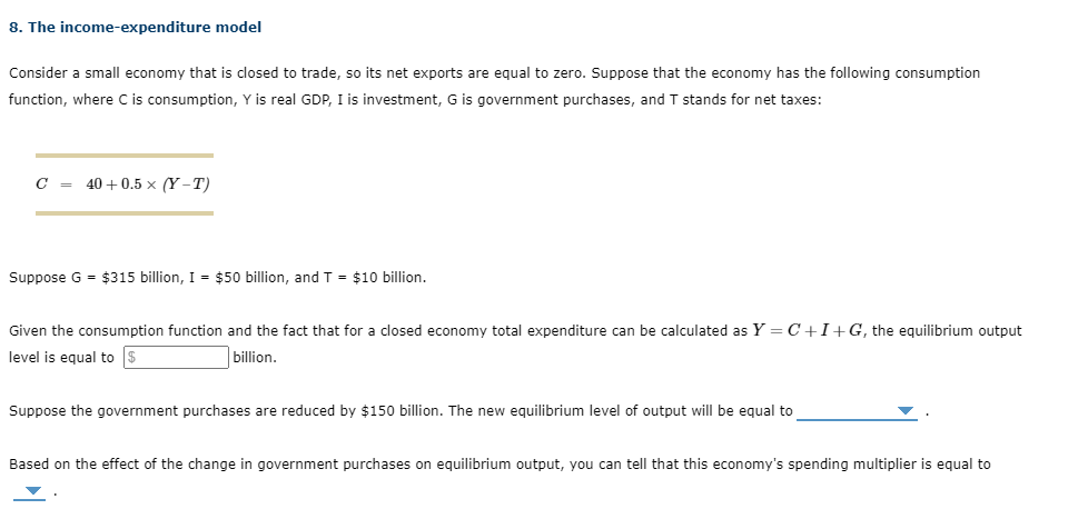 8. The income-expenditure model
Consider a small economy that is closed to trade, so its net exports are equal to zero. Suppose that the economy has the following consumption
function, where C is consumption, Y is real GDP, I is investment, G is government purchases, and T stands for net taxes:
C = 40 + 0.5 × (Y – T)
Suppose G = $315 billion, I = $50 billion, and T = $10 billion.
Given the consumption function and the fact that for a closed economy total expenditure can be calculated as Y = C+I+G, the equilibrium output
level is equal to $
billion.
Suppose the government purchases are reduced by $150 billion. The new equilibrium level of output will be equal to
Based on the effect of the change in government purchases on equilibrium output, you can tell that this economy's spending multiplier is equal to
