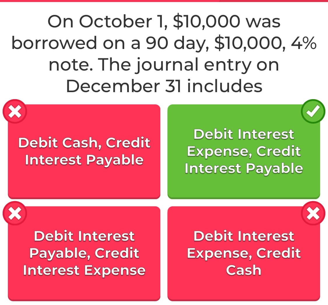 On October 1, $10,000 was
borrowed on a 90 day, $10,000, 4%
note. The journal entry on
December 31 includes
Debit Interest
Debit Cash, Credit
Interest Payable
Expense, Credit
Interest Payable
Debit Interest
Debit Interest
Payable, Credit
Interest Expense
Expense, Credit
Cash
