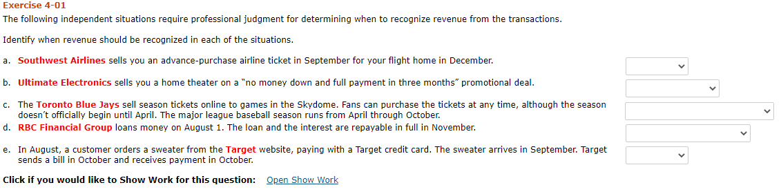 Exercise 4-01
The following independent situations require professional judgment for determining when to recognize revenue from the transactions.
Identify when revenue should be recognized in each of the situations.
a. Southwest Airlines sells you an advance-purchase airline ticket in September for your flight home in December.
b. Ultimate Electronics sells you a home theater on a "no money down and full payment in three months" promotional deal.
c. The Toronto Blue Jays sell season tickets online to games in the Skydome. Fans can purchase the tickets at any time, although the season
doesn't officially begin until April. The major league baseball season runs from April through October.
d. RBC Financial Group loans money on August 1. The loan and the interest are repayable in full in November.
e. In August, a customer orders a sweater from the Target website, paying with a Target credit card. The sweater arrives in September. Target
sends a bill in October and receives payment in October.
Click if you would like to Show Work for this question: Open Show Work
