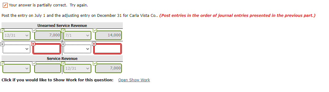 Z Your answer is partially correct. Try again.
Post the entry on July 1 and the adjusting entry on December 31 for Carla Vista Co.. (Post entries in the order of journal entries presented in the previous part.)
Unearned Service Revenue
12/31
7,000||| 7/1
14,000
Service Revenue
12/31
7,000
Click if you would like to Show Work for this question: Open Show Work
