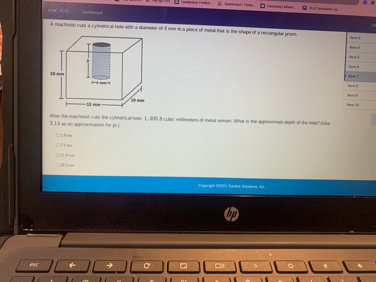 E Leadership Portfoli.
E Dashboard | Tinker.
E Founding Fathers.
Q 16.2 Flashcards Q
(CASE
Dashboard
(Sc
A machinist cuts a cylindrical hole with a diameter of 4 mm in a piece of metal that is the shape of a rectangular prism.
Item 3
Item 4
Item 5
Item 6
Item 7
10 mm
E4 mm-
Item 8
Item 9
10 mm
Item 10
15 mm
After the machinist cuts the cylindrical hole, 1, 405.8 cubic millimeters of metal remain. What is the approximate depth of the hole? (Use
3.14 as an approximation for pi.)
O1.9 mm
O7.5 mm
O11.9 mm
O 29.8 mm
Copyright C2021 Certica Solutions, Inc.
hp
esc
