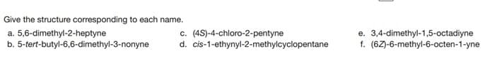 Give the structure corresponding to each name.
a. 5,6-dimethyl-2-heptyne
b. 5-tert-butyl-6,6-dimethyl-3-nonyne
c. (4S)-4-chloro-2-pentyne
d. cis-1-ethynyl-2-methylcyclopentane
e. 3,4-dimethyl-1,5-octadiyne
f. (6Z)-6-methyl-6-octen-1-yne
