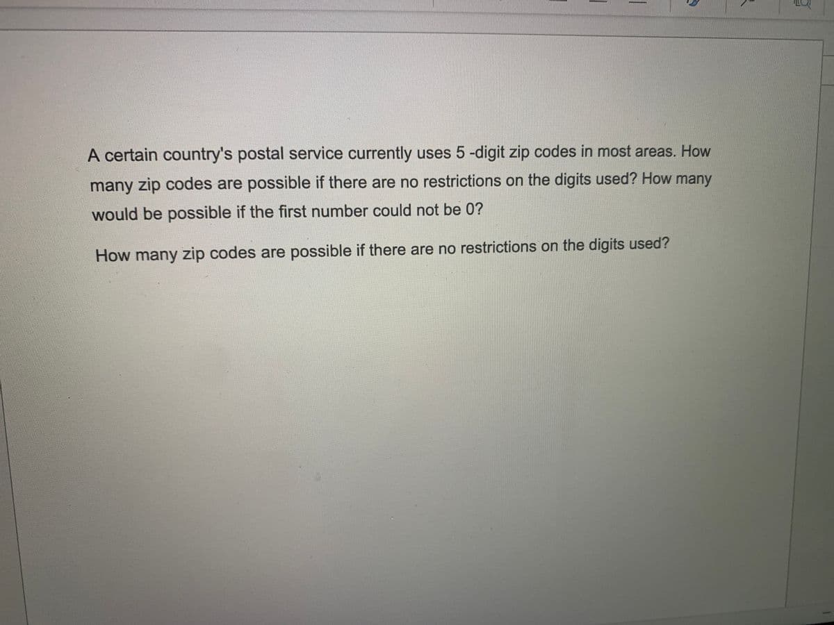 A certain country's postal service currently uses 5 -digit zip codes in most areas. How
many zip codes are possible if there are no restrictions on the digits used? How many
would be possible if the first number could not be 0?
How many zip codes are possible if there are no restrictions on the digits used?
