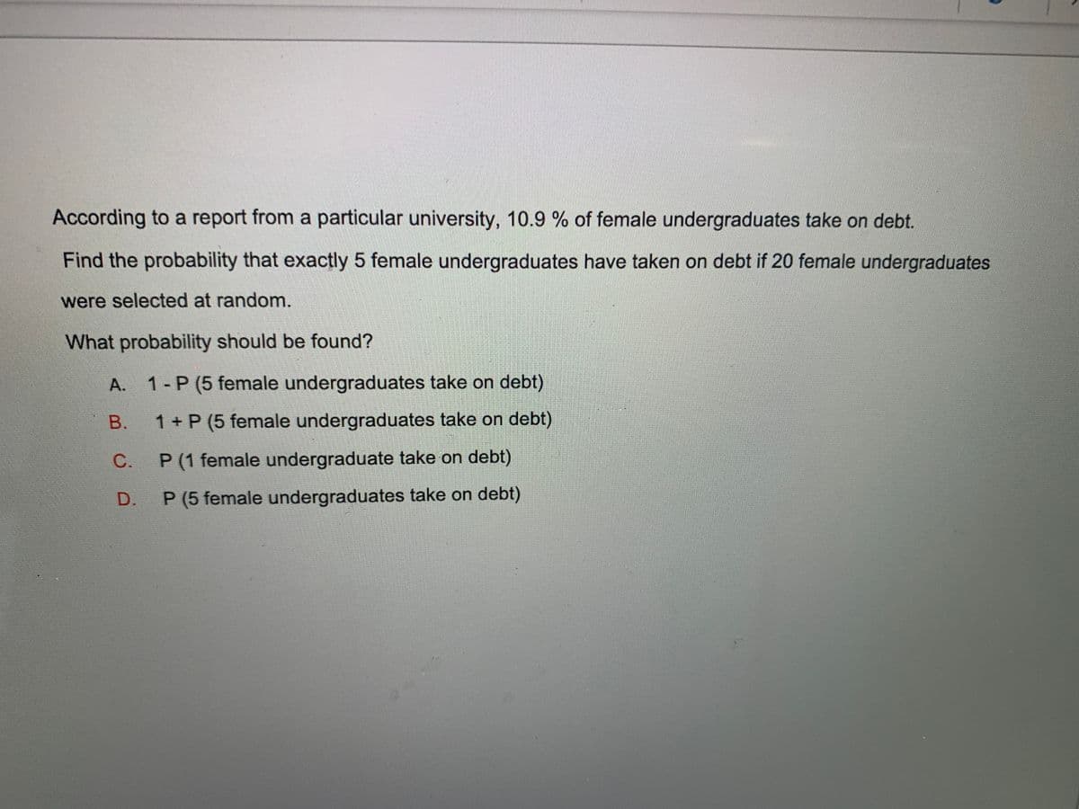 According to a report from a particular university, 10.9 % of female undergraduates take on debt.
Find the probability that exactly 5 female undergraduates have taken on debt if 20 female undergraduates
were selected at random.
What probability should be found?
A. 1-P (5 female undergraduates take on debt)
B. 1+P (5 female undergraduates take on debt)
C. P(1 female undergraduate take on debt)
D. P(5 female undergraduates take on debt)
