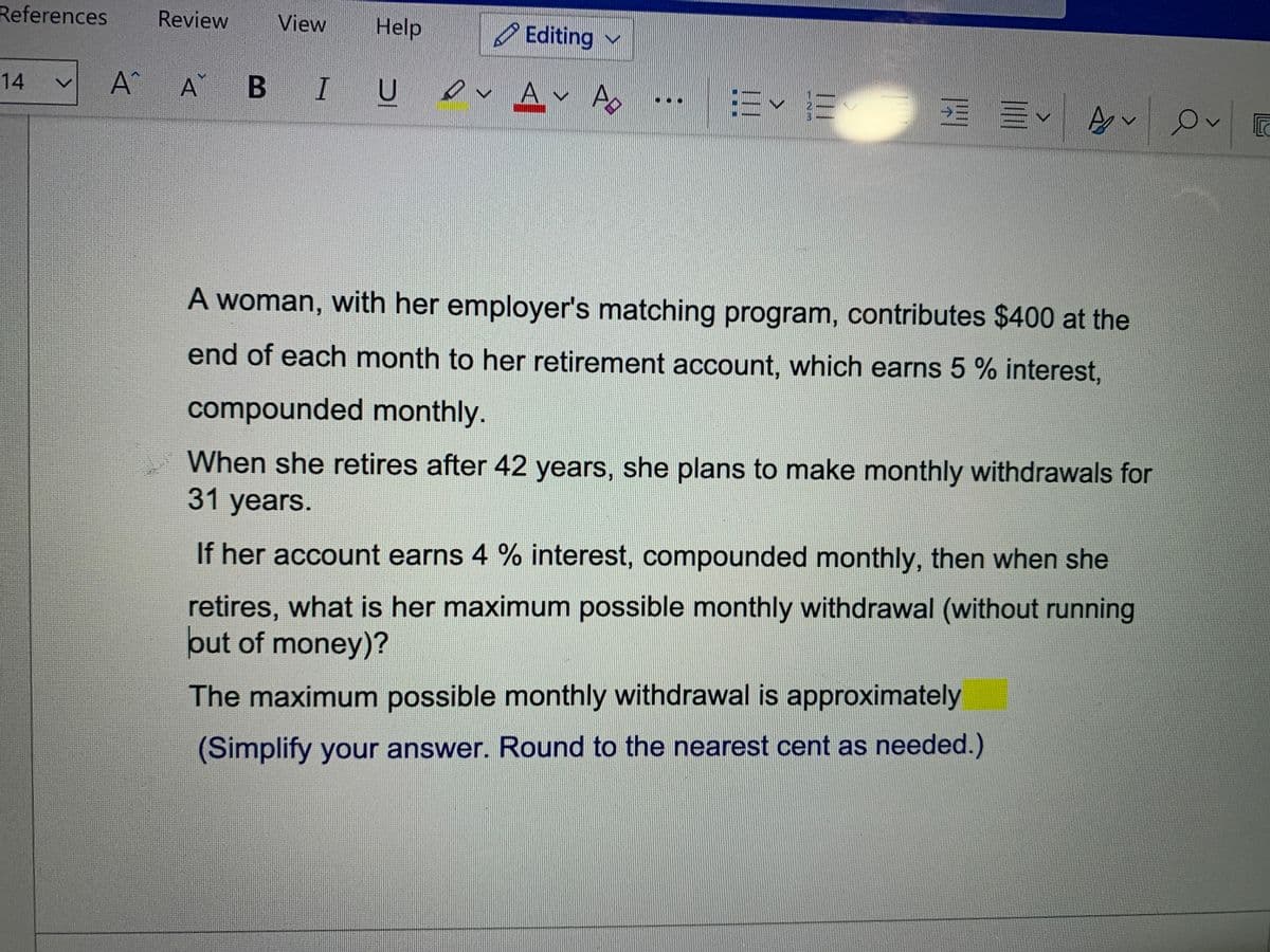 References
Review
View
Help
Editing v
A^ A B IU v Av Ao
|=< 而 三<|
14
vo
e
A woman, with her employer's matching program, contributes $400 at the
end of each month to her retirement account, which earns 5 % interest,
compounded monthly.
When she retires after 42 years, she plans to make monthly withdrawals for
31 years.
If her account earns 4 % interest, compounded monthly, then when she
retires, what is her maximum possible monthly withdrawal (without running
put of money)?
The maximum possible monthly withdrawal is approximately
(Simplify your answer. Round to the nearest cent as needed.)
