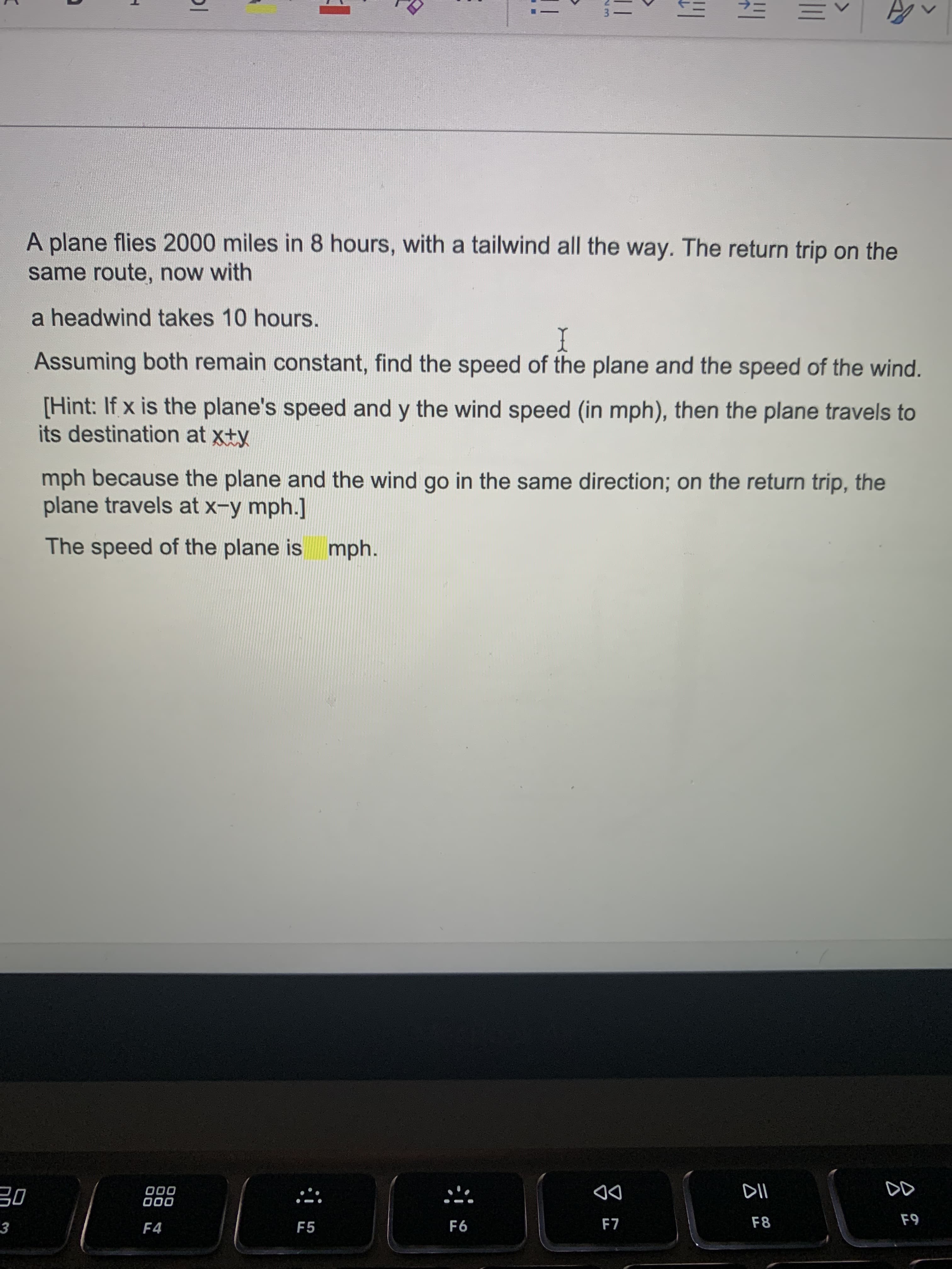 A plane flies 2000 miles in 8 hours, with a tailwind all the way. The return trip on the
same route, now with
a headwind takes 10 hours.
Assuming both remain constant, find the speed of the plane and the speed of the wind.
I
[Hint: If x is the plane's speed and y the wind speed (in mph), then the plane travels to
its destination at xty
mph because the plane and the wind go in the same direction; on the return trip, the
plane travels at x-y mph.]
The speed of the plane is mph.
