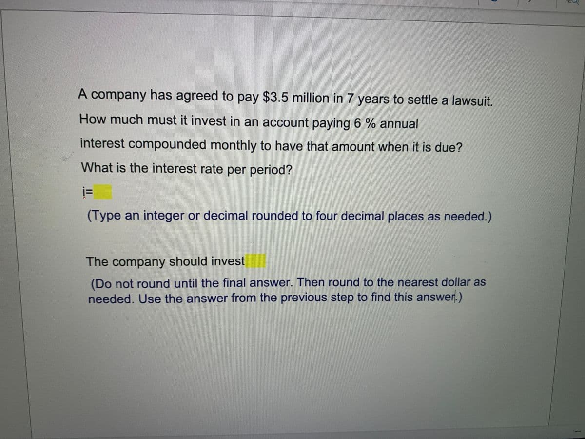 A company has agreed to pay $3.5 million in 7 years to settle a lawsuit.
How much must it invest in an account paying 6 % annual
interest compounded monthly to have that amount when it is due?
What is the interest rate per period?
(Type an integer or decimal rounded to four decimal places as needed.)
The company should invest
(Do not round until the final answer. Then round to the nearest dollar as
needed. Use the answer from the previous step to find this answer.)
