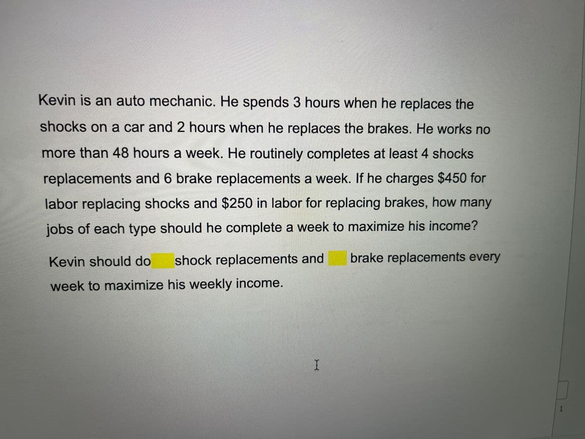 Kevin is an auto mechanic. He spends 3 hours when he replaces the
shocks on a car and 2 hours when he replaces the brakes. He works no
more than 48 hours a week. He routinely completes at least 4 shocks
replacements and 6 brake replacements a week. If he charges $450 for
labor replacing shocks and $250 in labor for replacing brakes, how many
jobs of each type should he complete a week to maximize his income?
Kevin should do
shock replacements and
brake replacements every
week to maximize his weekly income.
1
