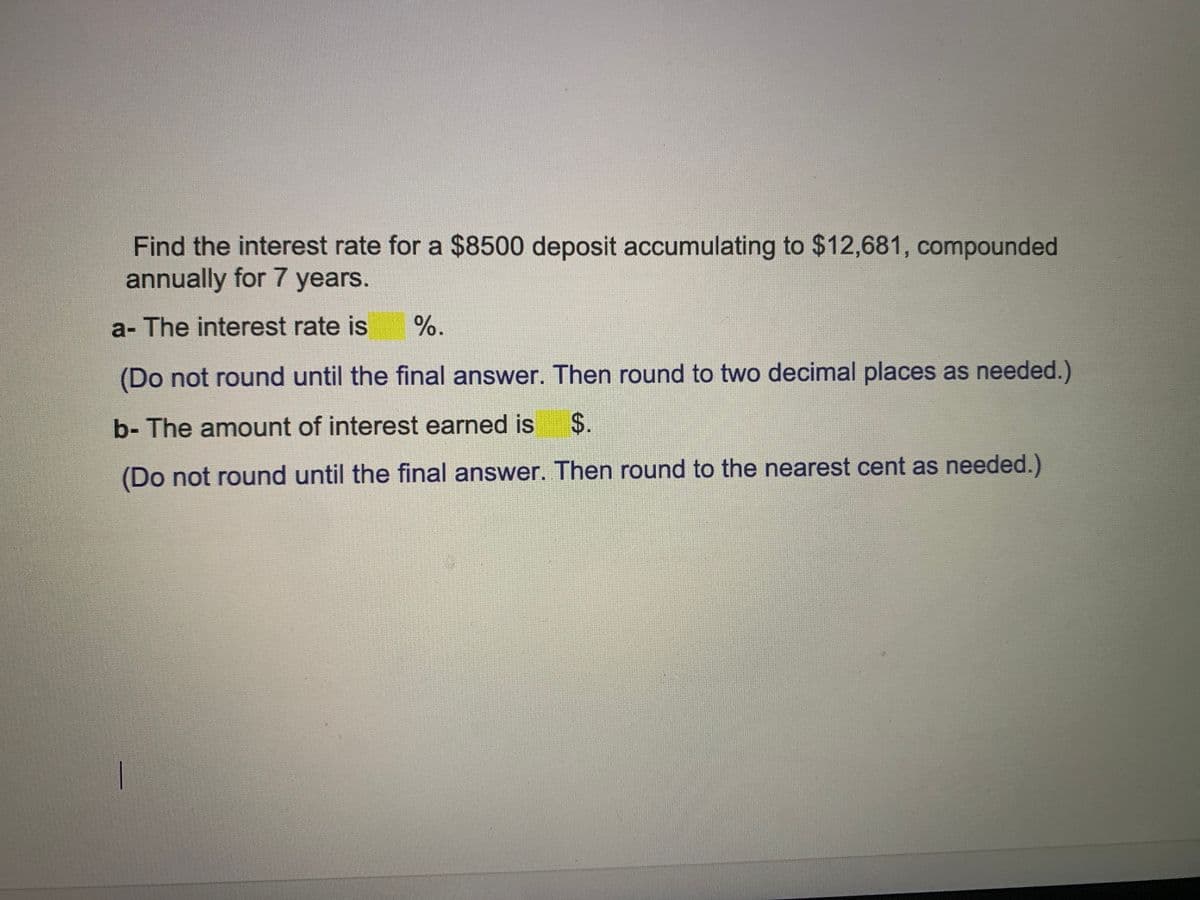 Find the interest rate for a $8500 deposit accumulating to $12,681, compounded
annually for 7 years.
a- The interest rate is
%.
(Do not round until the final answer. Then round to two decimal places as needed.)
b- The amount of interest earned is
$.
(Do not round until the final answer. Then round to the nearest cent as needed.)
