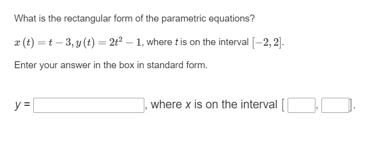What is the rectangular form of the parametric equations?
x (t) = t - 3, y(t) = 2t² — 1, where t is on the interval [−2, 2].
Enter your answer in the box in standard form.
y =
where x is on the interval [[