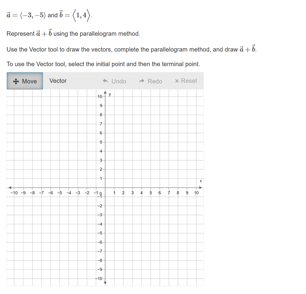 à = (–3, —5) and 6 = (1,4).
Represent a + b using the parallelogram method.
Use the Vector tool to draw the vectors, complete the parallelogram method, and draw a + b.
To use the Vector tool, select the initial point and then the terminal point.
+ Move
.
-10 -9 -8 -7
Vector
-6 -5
-4 -3
10 y
9
8
7
6
5
4
3
2
1
-2-19
-2
ý ơi ơi Á có n
◆ Undo
-4
-5
-6
-7
-8
-9
10+
✓
1
N
2
3
➜ Redo
4
5
6
7
x Reset
8
00
9
10
X
