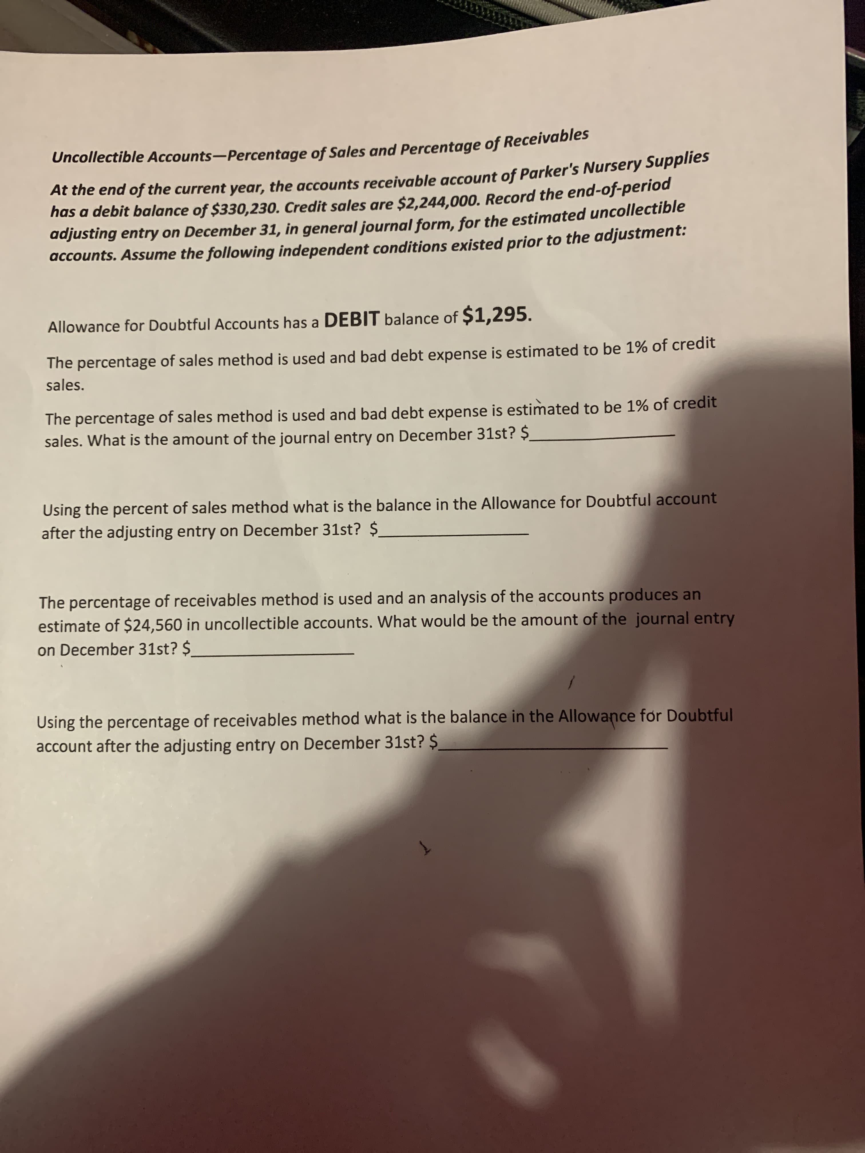 Uncollectible Accounts-Percentage of Sales and Percentage of Recelvab
At the end of the current year, the accounts receivable account of Parker's Nursery Supplies
has a debit balance of $330,230. Credit sales are $2,244,000. Record the end-of-period
adjusting entry on December 31, in general journal form, for the estimated uncollectible
accounts. Assume the following independent conditions existed prior to the adjustment:
Allowance for Doubtful Accounts has a DEBIT balance of $1,295.
The percentage of sales method is used and bad debt expense is estimated to be 1% of credit
sales.
The percentage of sales method is used and bad debt expense is estimated to be 1% of credit
sales. What is the amount of the journal entry on December 31st? $
Using the percent of sales method what is the balance in the Allowance for Doubtful account
after the adjusting entry on December 31st? $.
The percentage of receivables method is used and an analysis of the accounts produces an
estimate of $24,560 in uncollectible accounts. What would be the amount of the journal entry
on December 31st? $
