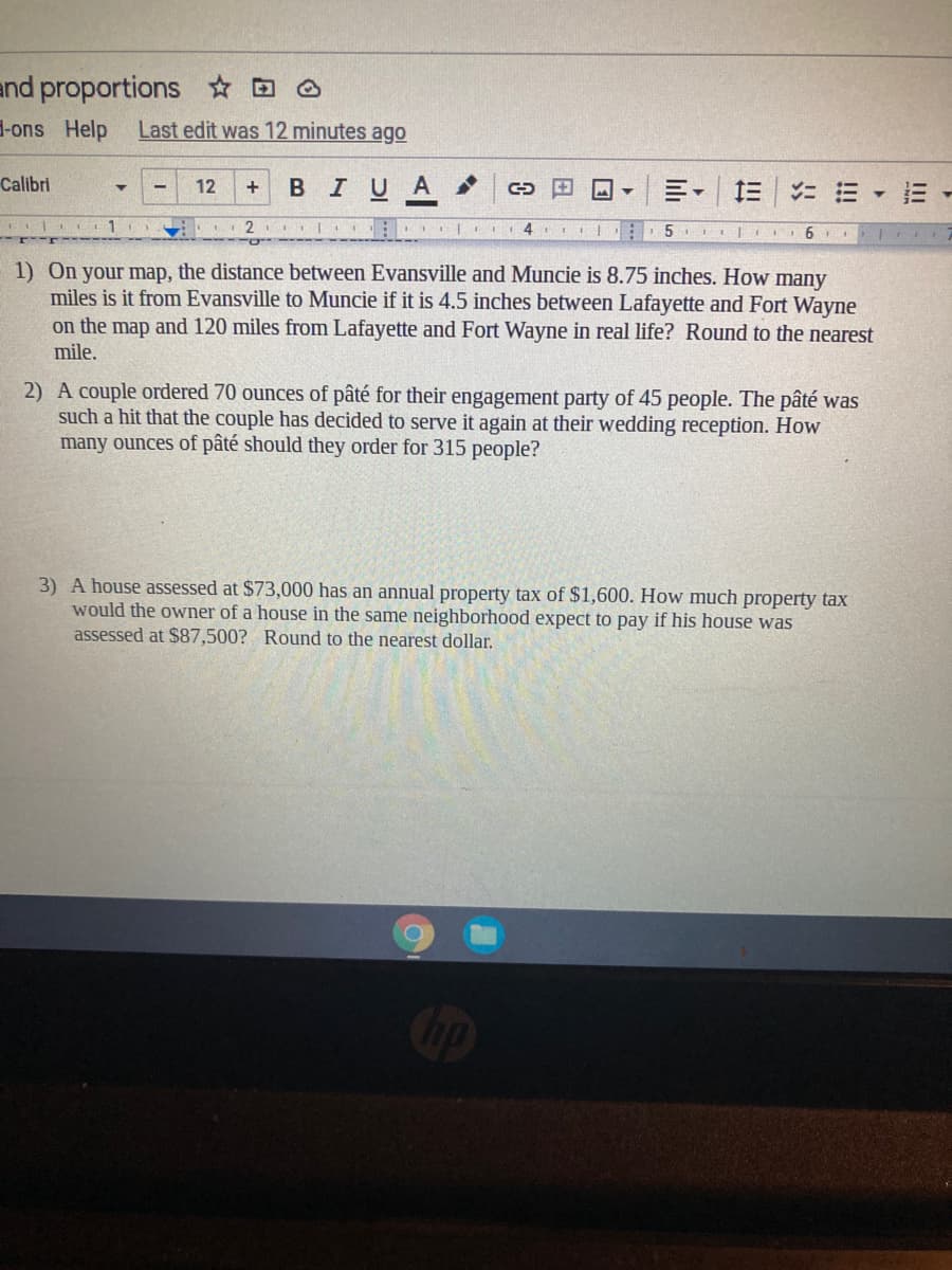 and proportions
H-ons Help
Last edit was 12 minutes ago
Calibri
12
BIUA
E - E -
+
1) On your map, the distance between Evansville and Muncie is 8.75 inches. How many
miles is it from Evansville to Muncie if it is 4.5 inches between Lafayette and Fort Wayne
on the map and 120 miles from Lafayette and Fort Wayne in real life? Round to the nearest
mile.
2) A couple ordered 70 ounces of pâté for their engagement party of 45 people. The pâté was
such a hit that the couple has decided to serve it again at their wedding reception. How
many ounces of pâté should they order for 315 people?
3) A house assessed at $73,000 has an annual property tax of $1,600. How much property tax
would the owner of a house in the same neighborhood expect to pay if his house was
assessed at $87,500? Round to the nearest dollar.
Cop
