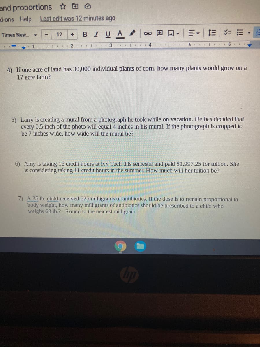 and proportions * D O
Last edit was 12 minutes ago
d-ons Help
12
BIUA
Times New..
4
4) If one acre of land has 30,000 individual plants of corn, how many plants would grow on a
17 acre farm?
5) Larry is creating a mural from a photograph he took while on vacation. He has decided that
every 0.5 inch of the photo will equal 4 inches in his mural. If the photograph is cropped to
be 7 inches
how wide will
mural be
6) Amy is taking 15 credit hours at Ivy Tech this semester and paid $1,997.25 for tuition. She
is considering taking 11 credit hours in the summer. How much will her tuition be?
7) A 35 lb. child received 525 milligrams of antibiotics. If the dose is to remain proportional to
body weight, how many milligrams of antibiotics should be prescribed to a child who
weighs 68 lb.? Round to the nearest milligram.
