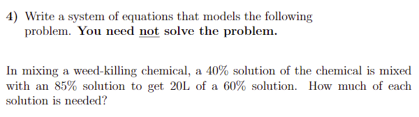 4) Write a system of equations that models the following
problem. You need not solve the problem.
In mixing a weed-killing chemical, a 40% solution of the chemical is mixed
with an 85% solution to get 20L of a 60% solution. How much of each
solution is needed?
