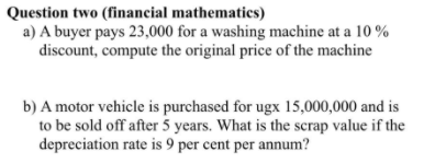 Question two (financial mathematics)
a) A buyer pays 23,000 for a washing machine at a 10 %
discount, compute the original price of the machine
b) A motor vehicle is purchased for ugx 15,000,000 and is
to be sold off after 5 years. What is the scrap value if the
depreciation rate is 9 per cent per annum?
