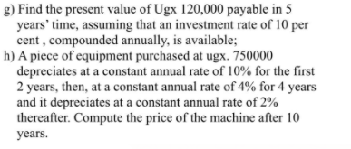 g) Find the present value of Ugx 120,000 payable in 5
years' time, assuming that an investment rate of 10 per
cent , compounded annually, is available;
h) A piece of equipment purchased at ugx. 750000
depreciates at a constant annual rate of 10% for the first
2 years, then, at a constant annual rate of 4% for 4 years
and it depreciates at a constant annual rate of 2%
thereafter. Compute the price of the machine after 10
years.
