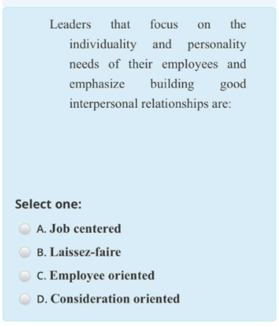 Leaders
that
focus
on
the
individuality and personality
needs of their employees and
emphasize
building
good
interpersonal relationships are:
Select one:
A. Job centered
B. Laissez-faire
C. Employee oriented
D. Consideration oriented
