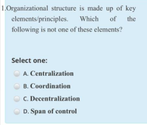 1.Organizational structure is made up of key
elements/principles. Which of the
following is not one of these elements?
Select one:
A. Centralization
B. Coordination
C. Decentralization
D. Span of control
