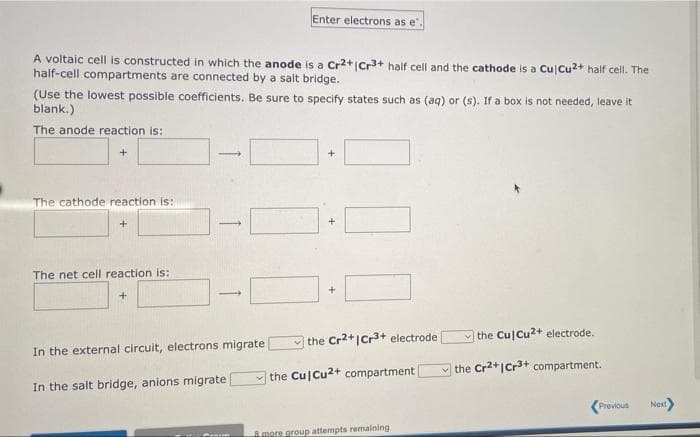 Enter electrons as e".
A voltaic cell is constructed in which the anode is a Cr2+|Cr3+ half cell and the cathode is a Cu Cu2+ half cell. The
half-cell compartments are connected by a salt bridge.
(Use the lowest possible coefficients. Be sure to specify states such as (aq) or (s). If a box is not needed, leave it
blank.)
The anode reaction is:
+
The cathode reaction is:
+
The net cell reaction is:
the Cu Cu2+ electrode.
the Cr2+|Cr3+ electrode
In the external circuit, electrons migrate
the Cr2+|Cr3+ compartment.
the Cu Cu2+ compartment
In the salt bridge, anions migrate
Previous
Next
Amore group attempts remaining
