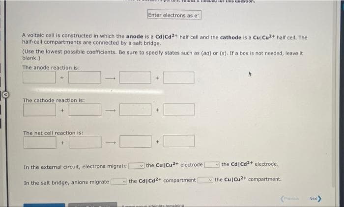 mmnd I U Fur this question
Enter electrons as e".
A voltaic cell is constructed in which the anode is a Cd ca2+ haif cell and the cathode is a Cu Cu2+ half cell. The
half-cell compartments are connected by a salt bridge.
(Use the lowest possible coefficients. Be sure to specify states such as (aq) or (s). If a box is not needed, leave it
blank.)
The anode reaction is:
The cathode reaction is:
The net cell reaction is:
the Cu Cu2+ electrode
V the Cd Cd2+ electrode.
In the external circuit, electrons migrate
the Cd Cd2+ compartment
the Cu Cu2+ compartment.
In the salt bridge, anions migrate
(ha
Next
attemnts remalning
