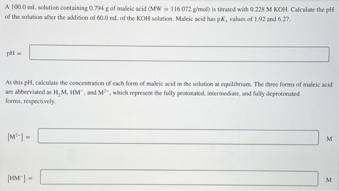 A 100.0 mL solution containing 0.794 g of maleic acid (MW = 116.072 g/mol) is titrated with 0.228 M KOH. Calculate the pH
of the solution after the addition of 60.0 mL of the KOH solution. Maleic acid has pK, values of 1.92 and 6.27.
pH =
At this pH, calculate the concentration of each form of maleic acid in the solution at equilibrium. The three forms of maleic acid
are abbreviated as H, M, HM", and M2-, which represent the fully protonated, intermediate, and fully deprotonated
forms, respectively.
(M²-] =
%3D
(HM"| =
%3D
