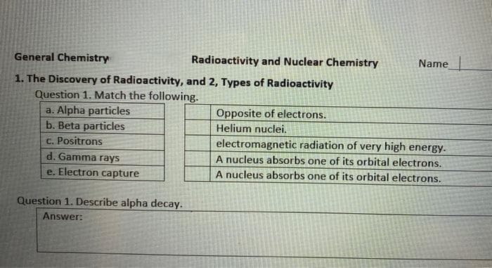 General Chemistry
Name
1. The Discovery of Radioactivity, and 2, Types of Radioactivity
Question 1. Match the following.
a. Alpha particles
Opposite of electrons.
Helium nuclei.
b. Beta particles
c. Positrons
d. Gamma rays
electromagnetic radiation of very high energy.
A nucleus absorbs one of its orbital electrons.
A nucleus absorbs one of its orbital electrons.
e. Electron capture
Question 1. Describe alpha decay.
Answer:
Radioactivity and Nuclear Chemistry