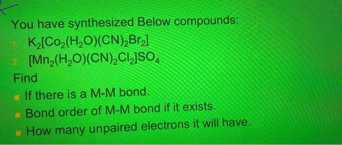 You have synthesized Below compounds:
1 K[Co,(H,O)(CN),Br,]
2 [Mn2(H,O)(CN),CI,JSO,
Find
If there is a M-M bond,
Bond order of M-M bond if it exists.
* How many unpaired electrons it will have.
