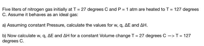 Five liters of nitrogen gas initially at T = 27 degrees C and P = 1 atm are heated to T = 127 degrees
C. Assume it behaves as an ideal gas:
a) Assuming constant Pressure, calculate the values for w, q, AE and AH.
b) Now calculate w, q, AE and AH for a constant Volume change T = 27 degrees C -> T = 127
degrees C.