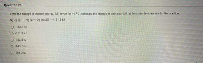 Question 25
From the change in internal energy, AE, given for 40 °C, calculate the change in enthalpy, AH, at the same temperature for the reaction
NgO2 (8) .+ Nz (g) + O2 (g) AE = –151.3 k
O-153.2 kJ
O-151.3 kJ
O-153.8 kJ
-148.7 kJ
O-155.2 kJ