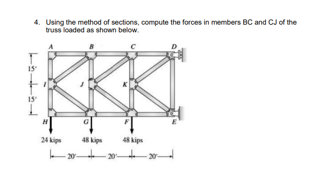 4. Using the method of sections, compute the forces in members BC and CJ of the
truss loaded as shown below.
B
15'
15'
H
E
24 kips
48 kips
48 kips
20 - 20ʻ-
t20-
