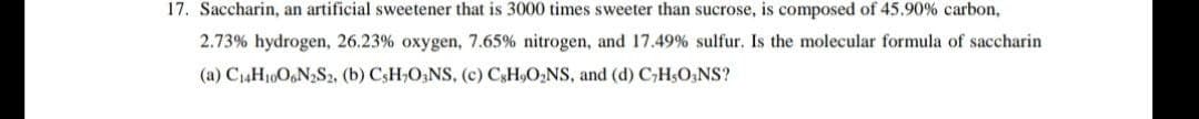 17. Saccharin, an artificial sweetener that is 3000 times sweeter than sucrose, is composed of 45.90% carbon,
2.73% hydrogen, 26.23% oxygen, 7.65% nitrogen, and 17.49 % sulfur. Is the molecular formula of saccharin
(a) C14H10O6N2S2, (b) CsH,O;NS, (c) CSH9O,NS, and (d) C,HsO;NS?
