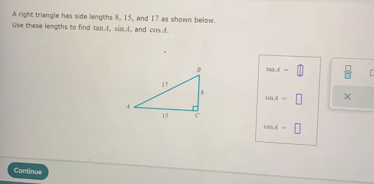 A right triangle has side lengths 8, 15, and 17 as shown below.
Use these lengths to find tanA, sinA, and cos A.
В
tan A
17
sin A
15
cos A
Continue
Dlo
