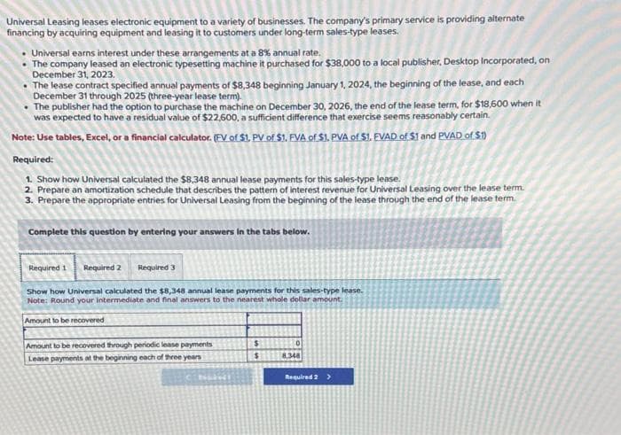 Universal Leasing leases electronic equipment to a variety of businesses. The company's primary service is providing alternate
financing by acquiring equipment and leasing it to customers under long-term sales-type leases.
Universal earns interest under these arrangements at a 8% annual rate.
The company leased an electronic typesetting machine it purchased for $38,000 to a local publisher, Desktop Incorporated, on
December 31, 2023.
• The lease contract specified annual payments of $8,348 beginning January 1, 2024, the beginning of the lease, and each
December 31 through 2025 (three-year lease term).
• The publisher had the option to purchase the machine on December 30, 2026, the end of the lease term, for $18,600 when it
was expected to have a residual value of $22,600, a sufficient difference that exercise seems reasonably certain.
Note: Use tables, Excel, or a financial calculator. (FV of $1, PV of $1. FVA of $1. PVA of $1. FVAD of $1 and PVAD of $1)
Required:
1. Show how Universal calculated the $8,348 annual lease payments for this sales-type lease.
2. Prepare an amortization schedule that describes the pattern of interest revenue for Universal Leasing over the lease term.
3. Prepare the appropriate entries for Universal Leasing from the beginning of the lease through the end of the lease term.
Complete this question by entering your answers in the tabs below.
Required 1
Required 2 Required 3
Show how Universal calculated the $8,348 annual lease payments for this sales-type lease.
Note: Round your intermediate and final answers to the nearest whole dollar amount.
Amount to be recovered
Amount to be recovered through periodic lease payments
Lease payments at the beginning each of three years
NAIKI
$
$
0
8,348
Required 2 >