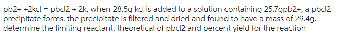 pb2+ +2kcl = pbcl2 + 2k, when 28.5g kcl is added to a solution containing 25.7gpb2+, a pbcl2
precipitate forms. the precipitate is filtered and dried and found to have a mass of 29.4g.
determine the limiting reactant, theoretical of pbcl2 and percent yield for the reaction