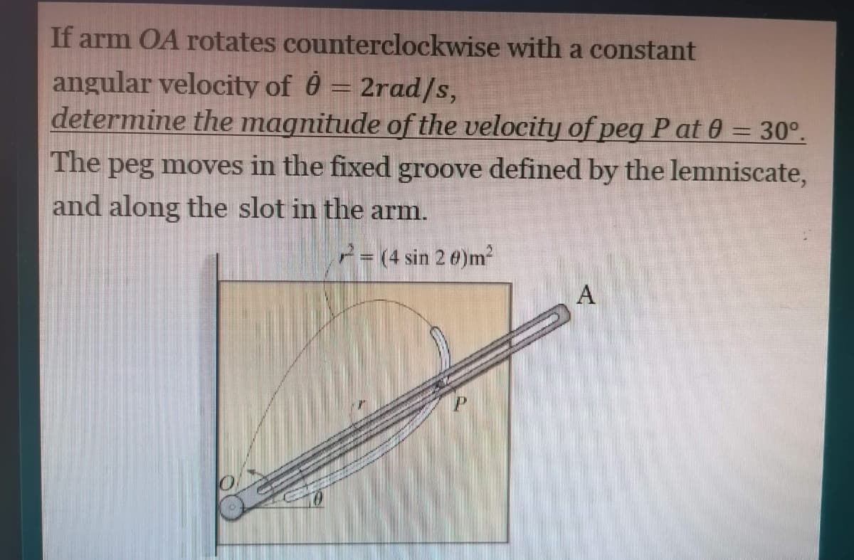 If arm OA rotates counterclockwise with a constant
angular velocity of 0 = 2rad/s,
determine the magnitude of the velocity of peg P at 0 = 30°.
The peg moves in the fixed groove defined by the lemniscate,
and along the slot in the arm.
2= (4 sin 2 0)m²
A
